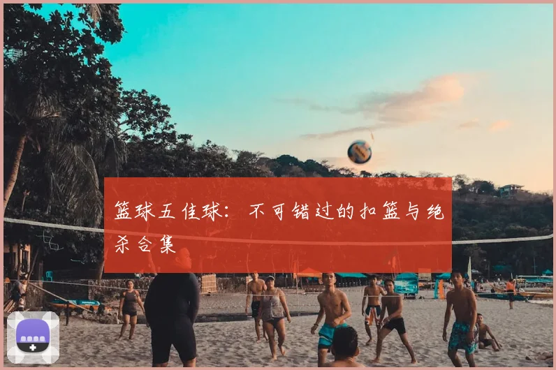 篮球五佳球:不可错过的扣篮与绝杀合集