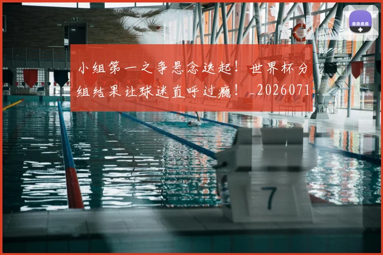 小组第一之争悬念迭起！世界杯分组结果让球迷直呼过瘾！_20260710002629