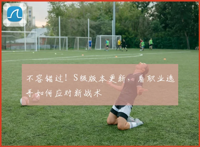 不容错过！S级版本更新，看职业选手如何应对新战术