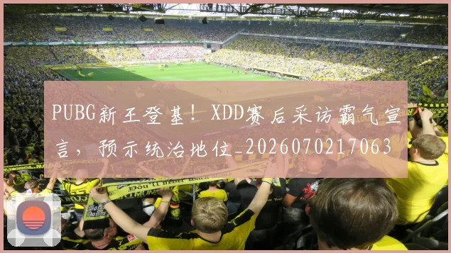 PUBG新王登基!XDD赛后采访霸气宣言,预示统治地位_20260702170636