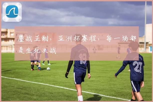 鏖战正酣，亚洲杯赛程，每一场都是生死决战