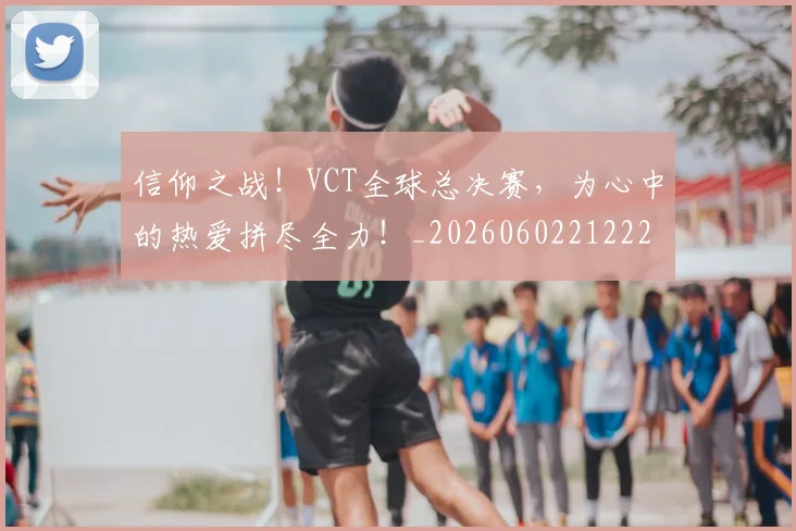 信仰之战！VCT全球总决赛，为心中的热爱拼尽全力！_20260602212225