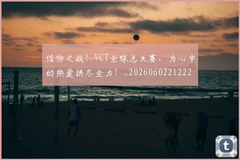 信仰之战！VCT全球总决赛，为心中的热爱拼尽全力！_20260602212225_20260704170754