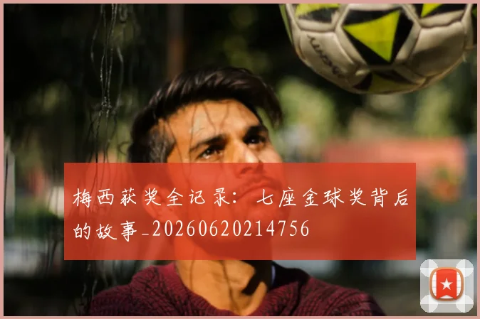 梅西获奖全记录：七座金球奖背后的故事_20260620214756