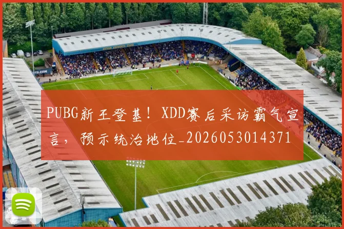 PUBG新王登基！XDD赛后采访霸气宣言，预示统治地位_20260530143716_20260702170639