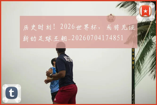 历史时刻!2026世界杯,或将见证新的足球王朝_20260704174851