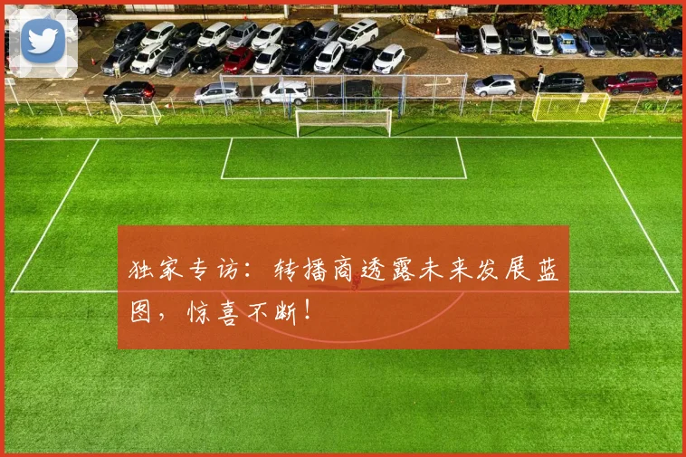 独家专访:转播商透露未来发展蓝图,惊喜不断!