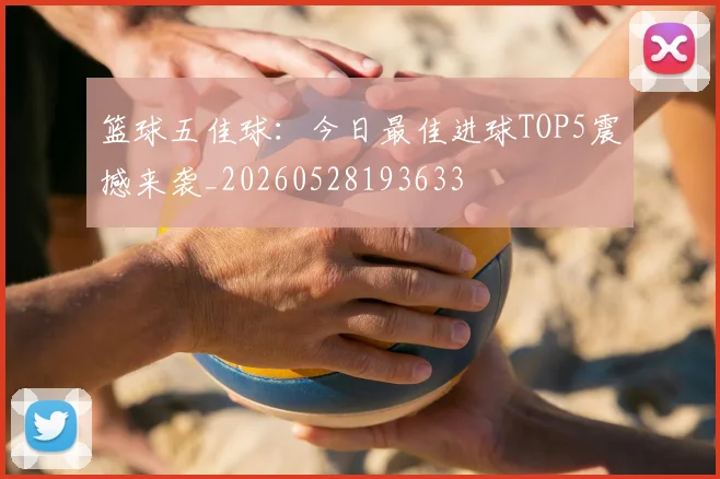 篮球五佳球:今日最佳进球TOP5震撼来袭_20260528193633