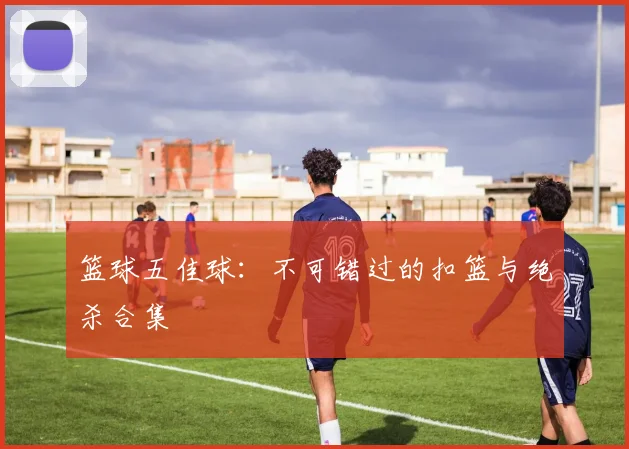 篮球五佳球:不可错过的扣篮与绝杀合集