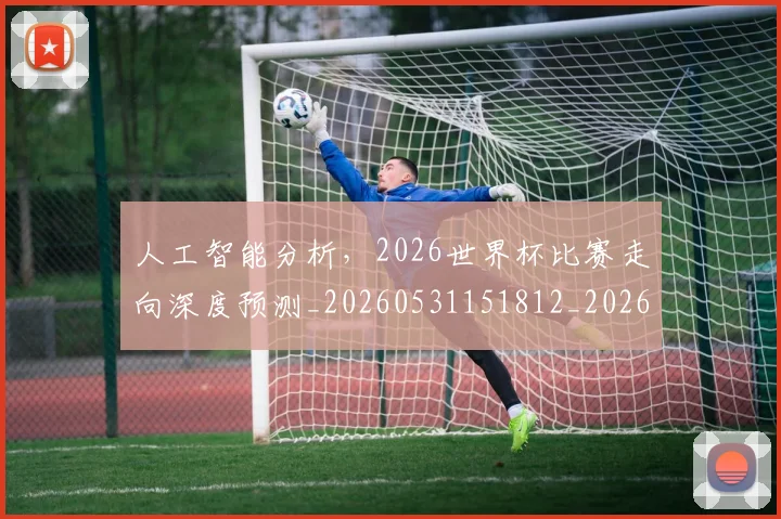 人工智能分析,2026世界杯比赛走向深度预测_20260531151812_20260703213738