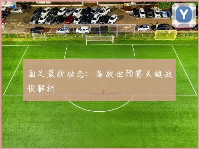 国足最新动态：备战世预赛关键战役解析