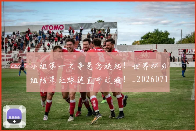 小组第一之争悬念迭起！世界杯分组结果让球迷直呼过瘾！_20260710002629