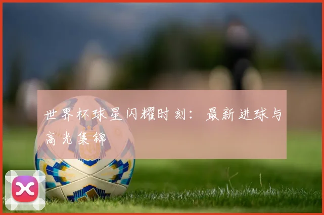 世界杯球星闪耀时刻：最新进球与高光集锦