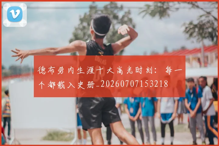 德布劳内生涯十大高光时刻：每一个都载入史册_20260707153218