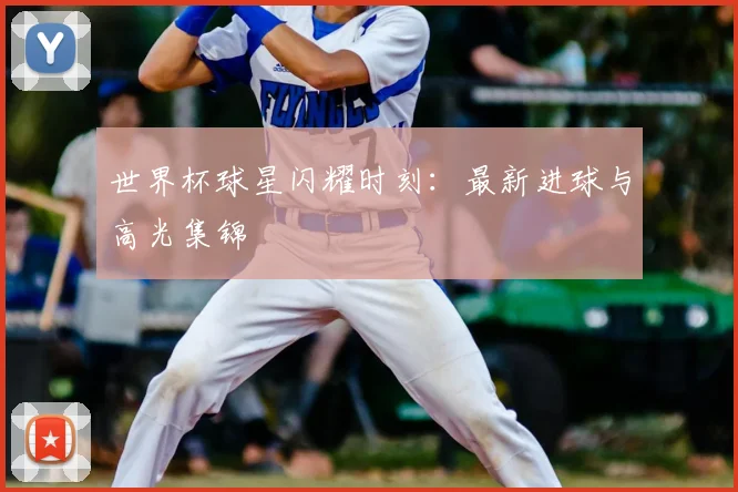 世界杯球星闪耀时刻:最新进球与高光集锦