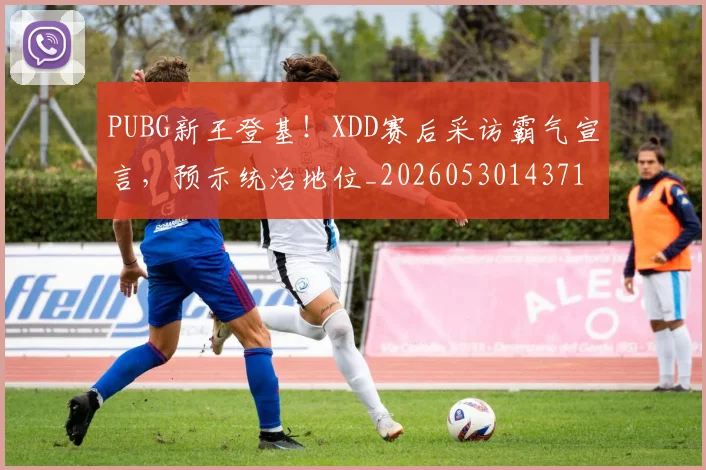 PUBG新王登基!XDD赛后采访霸气宣言,预示统治地位_20260530143716_20260702170639